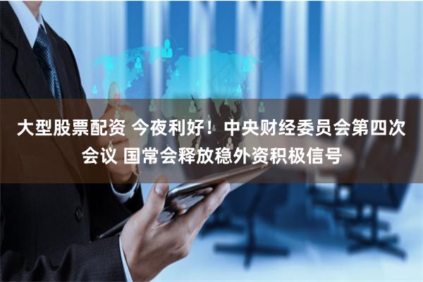 大型股票配资 今夜利好！中央财经委员会第四次会议 国常会释放稳外资积极信号