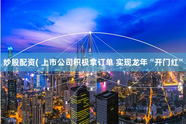 炒股配资( 上市公司积极拿订单 实现龙年“开门红”