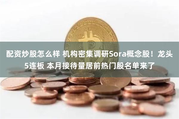 配资炒股怎么样 机构密集调研Sora概念股！龙头5连板 本月接待量居前热门股名单来了