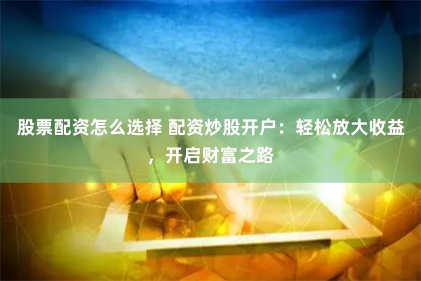 股票配资怎么选择 配资炒股开户：轻松放大收益，开启财富之路
