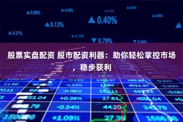 股票实盘配资 股市配资利器：助你轻松掌控市场，稳步获利