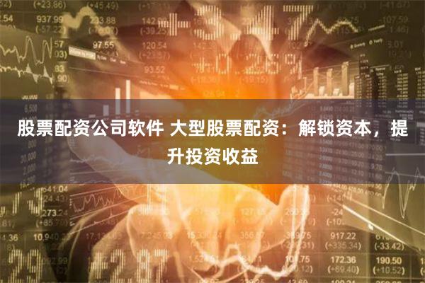 股票配资公司软件 大型股票配资:解锁资本,提升投资收益