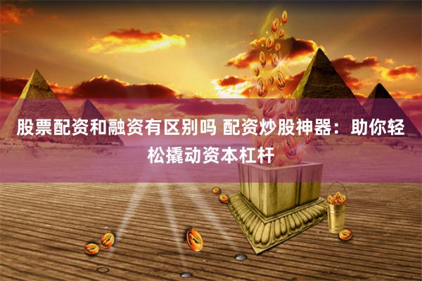 股票配资和融资有区别吗 配资炒股神器：助你轻松撬动资本杠杆