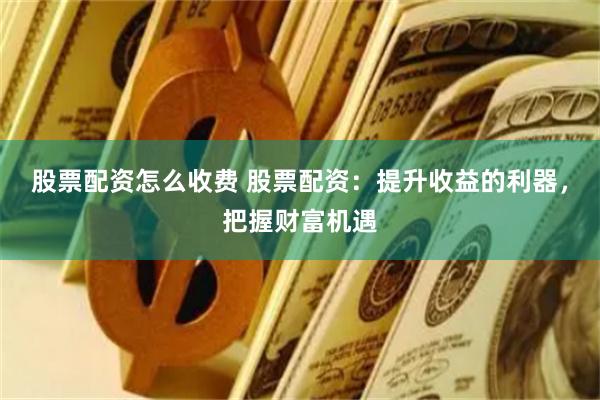 股票配资怎么收费 股票配资：提升收益的利器，把握财富机遇