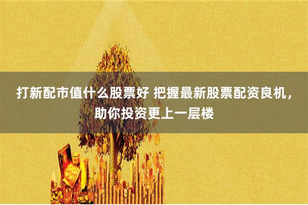 打新配市值什么股票好 把握最新股票配资良机，助你投资更上一层楼
