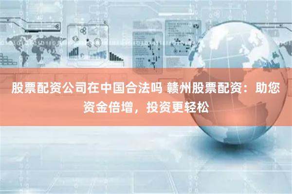 股票配资公司在中国合法吗 赣州股票配资：助您资金倍增，投资更轻松