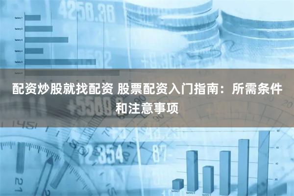 配资炒股就找配资 股票配资入门指南：所需条件和注意事项