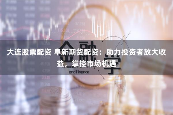 大连股票配资 阜新期货配资：助力投资者放大收益，掌控市场机遇