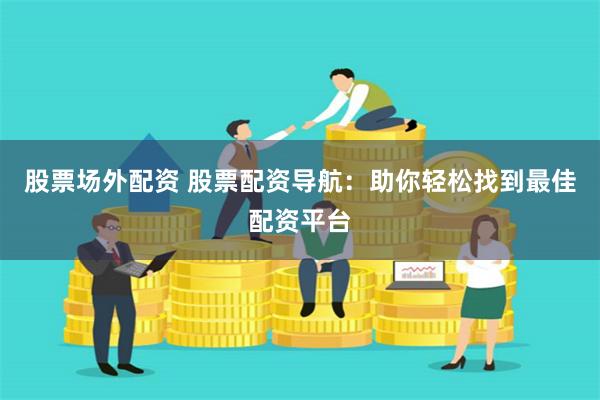 股票场外配资 股票配资导航：助你轻松找到最佳配资平台