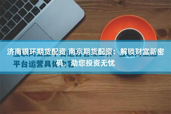 济南银环期货配资 南京期货配资：解锁财富新密码，助您投资无忧