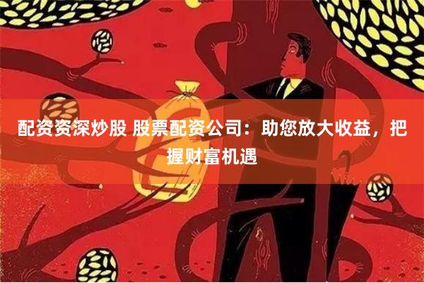 配资资深炒股 股票配资公司：助您放大收益，把握财富机遇