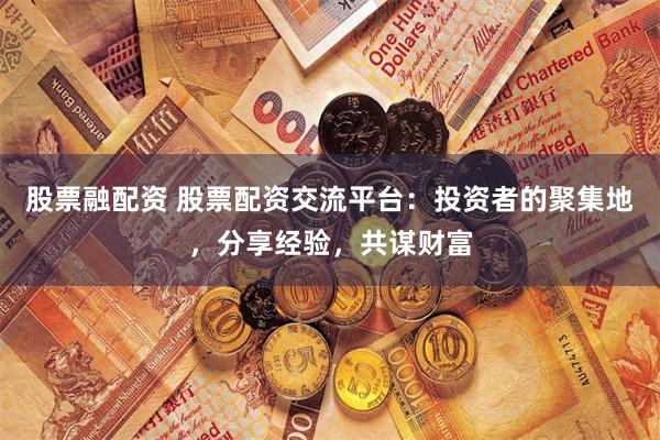 股票融配资 股票配资交流平台：投资者的聚集地，分享经验，共谋财富