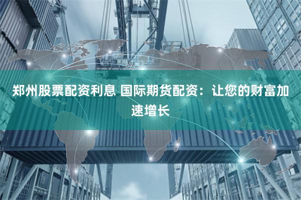 郑州股票配资利息 国际期货配资：让您的财富加速增长