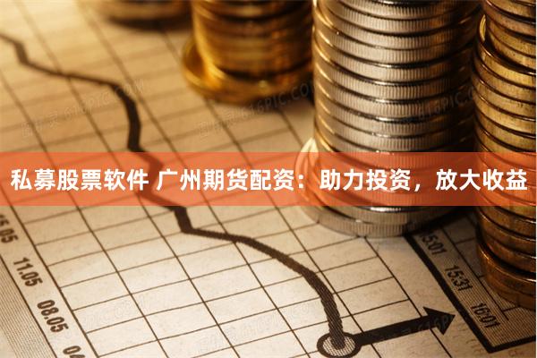 私募股票软件 广州期货配资：助力投资，放大收益