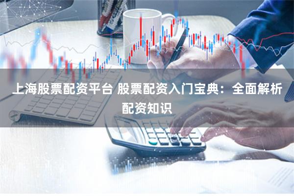 上海股票配资平台 股票配资入门宝典:全面解析配资知识