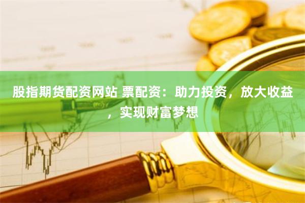 股指期货配资网站 票配资：助力投资，放大收益，实现财富梦想