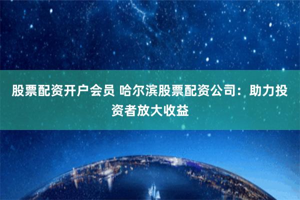 股票配资开户会员 哈尔滨股票配资公司：助力投资者放大收益