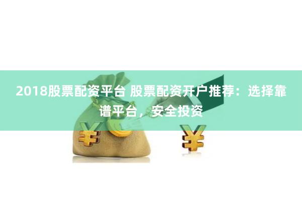 2018股票配资平台 股票配资开户推荐:选择靠谱平台,安全投资