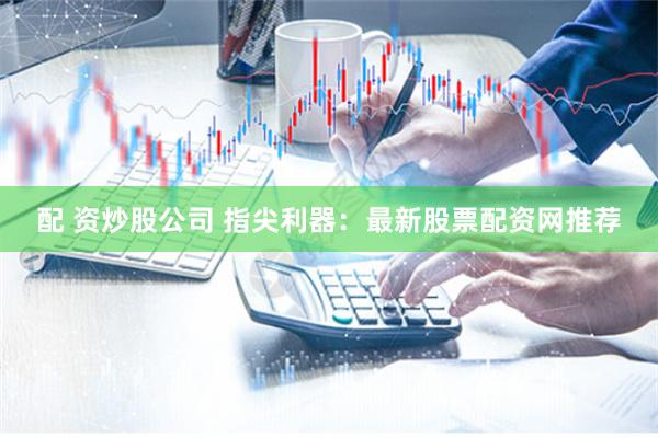 配 资炒股公司 指尖利器：最新股票配资网推荐