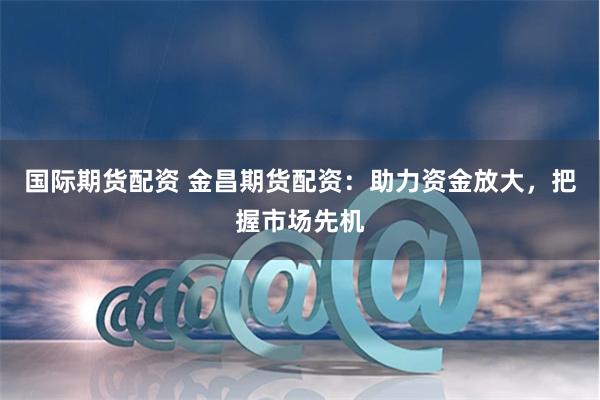 国际期货配资 金昌期货配资:助力资金放大,把握市场先机