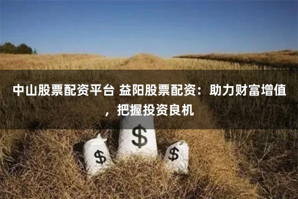 中山股票配资平台 益阳股票配资：助力财富增值，把握投资良机
