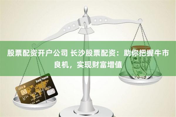 股票配资开户公司 长沙股票配资:助你把握牛市良机,实现财富增值