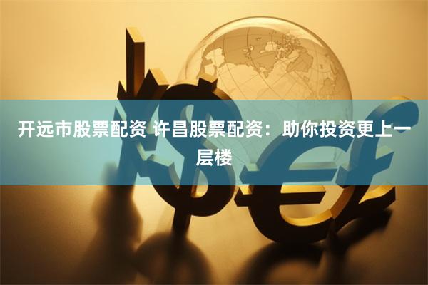 开远市股票配资 许昌股票配资:助你投资更上一层楼