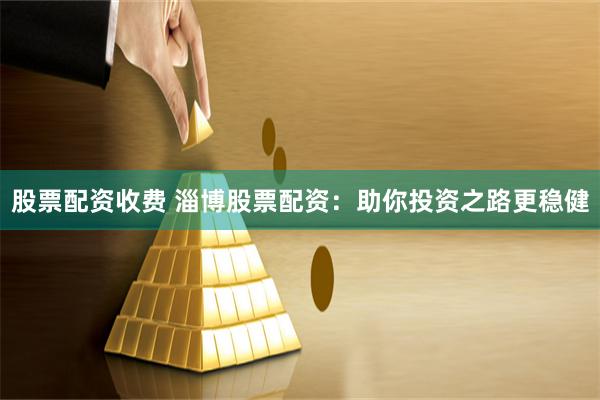 股票配资收费 淄博股票配资:助你投资之路更稳健